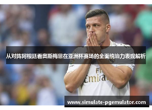 从对阵阿根廷看奥斯梅恩在亚洲杯赛场的全面统治力表现解析