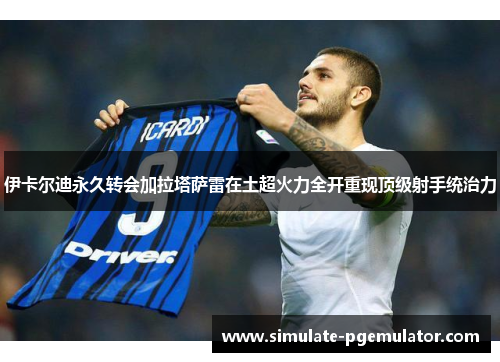 伊卡尔迪永久转会加拉塔萨雷在土超火力全开重现顶级射手统治力