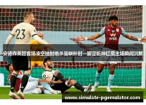 安德森英超客场凌空抽射绝杀曼联补时一脚定乾坤红魔主场瞬间沉默