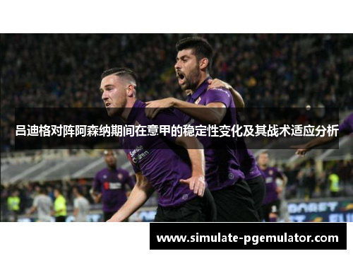 吕迪格对阵阿森纳期间在意甲的稳定性变化及其战术适应分析