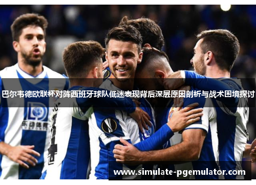 巴尔韦德欧联杯对阵西班牙球队低迷表现背后深层原因剖析与战术困境探讨