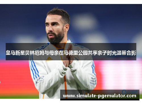 皇马新星贝林厄姆与母亲在马德里公园共享亲子时光温馨合影 皇马新星贝林厄姆与母亲在马德里公园共享亲子时光温馨合影